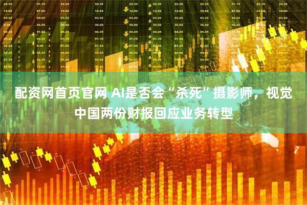 配资网首页官网 AI是否会“杀死”摄影师，视觉中国两份财报回应业务转型