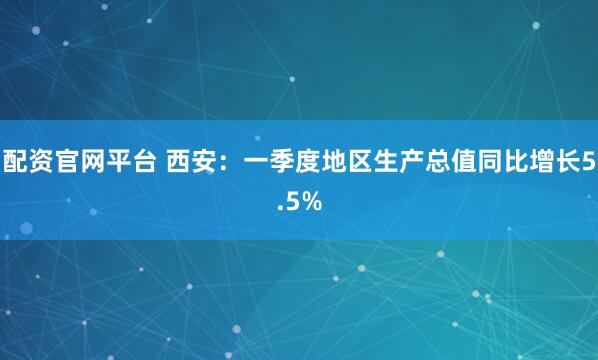 配资官网平台 西安：一季度地区生产总值同比增长5.5%