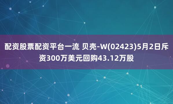 配资股票配资平台一流 贝壳-W(02423)5月2日斥资300万美元回购43.12万股