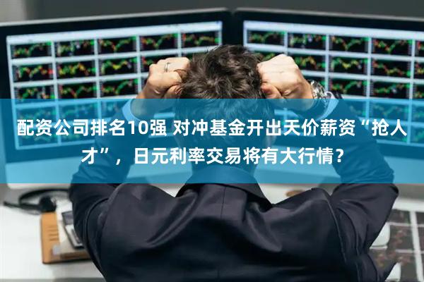配资公司排名10强 对冲基金开出天价薪资“抢人才”，日元利率交易将有大行情？