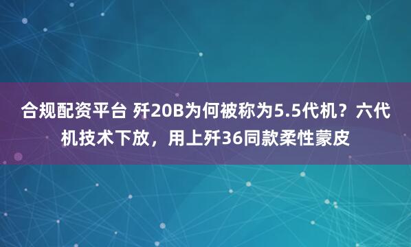 合规配资平台 歼20B为何被称为5.5代机？六代机技术下放，用上歼36同款柔性蒙皮