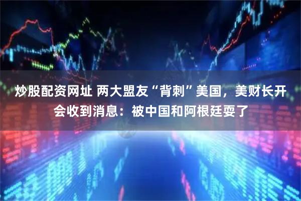 炒股配资网址 两大盟友“背刺”美国，美财长开会收到消息：被中国和阿根廷耍了