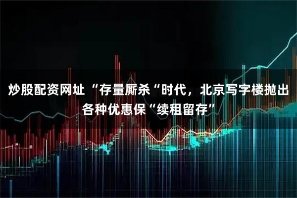 炒股配资网址 “存量厮杀“时代，北京写字楼抛出各种优惠保“续租留存”